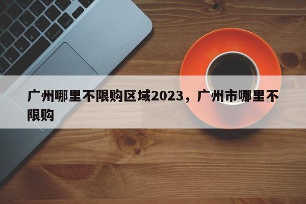 广州哪里不限购区域2023，广州市哪里不限购-第1张图片-乐享生活