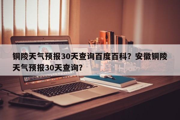 铜陵天气预报30天查询百度百科？安徽铜陵天气预报30天查询？-第1张图片-乐享生活