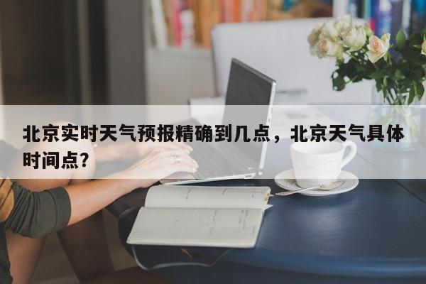 北京实时天气预报精确到几点，北京天气具体时间点？-第1张图片-乐享生活