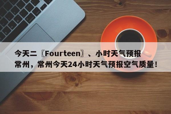 今天二〖Fourteen〗、小时天气预报常州，常州今天24小时天气预报空气质量！-第1张图片-乐享生活