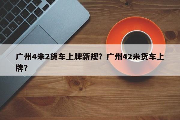 广州4米2货车上牌新规？广州42米货车上牌？-第1张图片-乐享生活