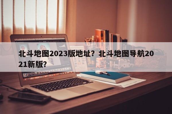 北斗地图2023版地址？北斗地图导航2021新版？-第1张图片-乐享生活