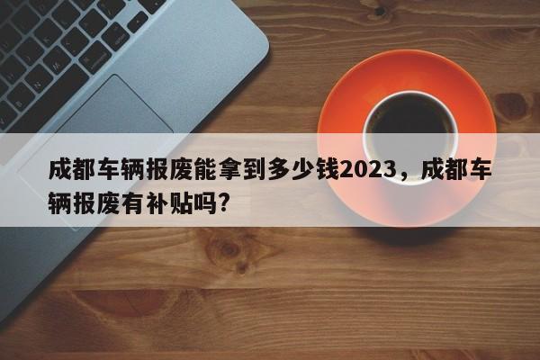 成都车辆报废能拿到多少钱2023，成都车辆报废有补贴吗?-第1张图片-乐享生活