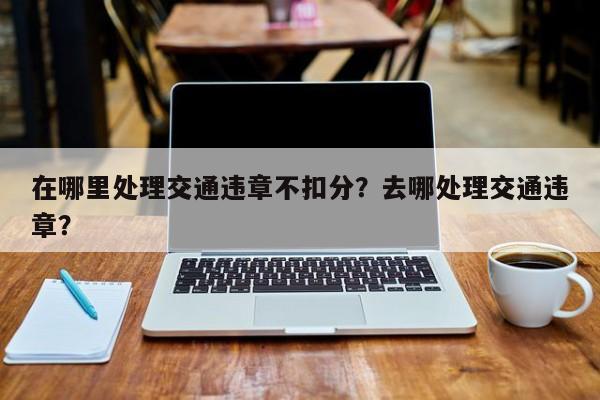 在哪里处理交通违章不扣分？去哪处理交通违章？-第1张图片-乐享生活