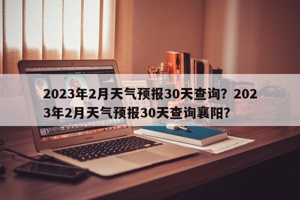 2023年2月天气预报30天查询？2023年2月天气预报30天查询襄阳？-第1张图片-乐享生活