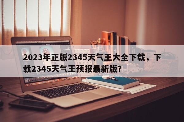 2023年正版2345天气王大全下载，下载2345天气王预报最新版？-第1张图片-乐享生活