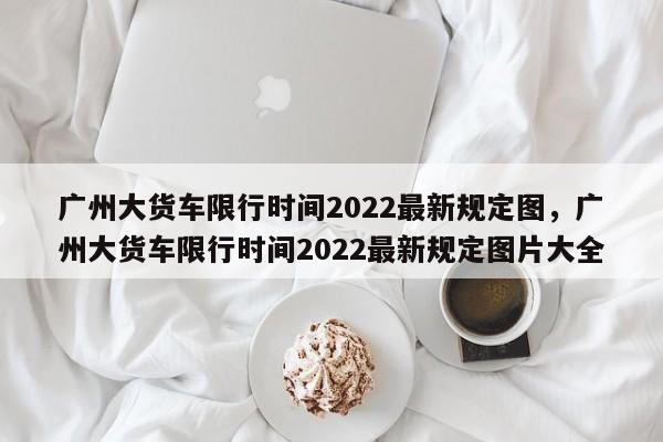 广州大货车限行时间2022最新规定图，广州大货车限行时间2022最新规定图片大全-第1张图片-乐享生活