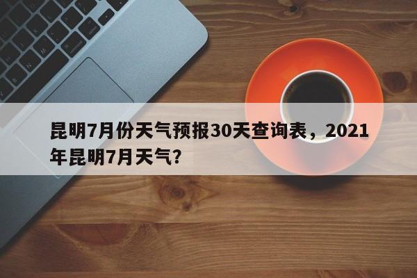 昆明7月份天气预报30天查询表，2021年昆明7月天气？-第1张图片-乐享生活