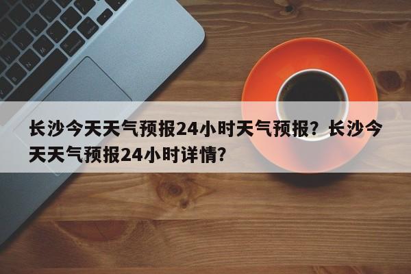 长沙今天天气预报24小时天气预报？长沙今天天气预报24小时详情？-第1张图片-乐享生活