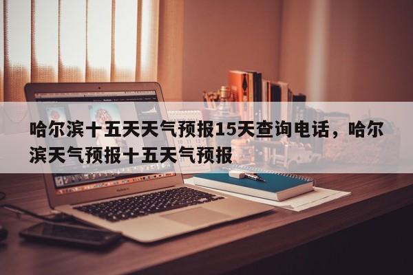 哈尔滨十五天天气预报15天查询电话，哈尔滨天气预报十五天气预报-第1张图片-乐享生活