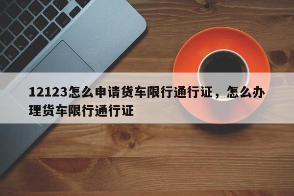 12123怎么申请货车限行通行证，怎么办理货车限行通行证-第1张图片-乐享生活