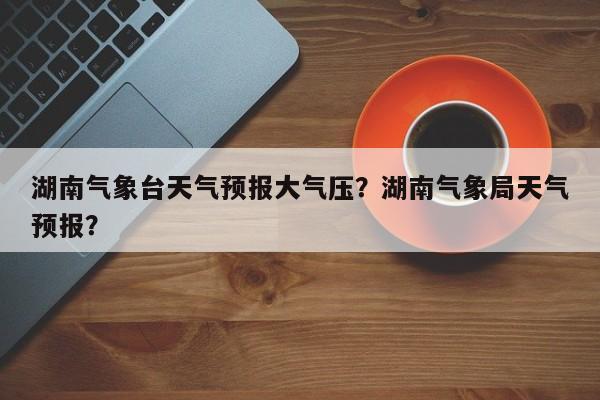 湖南气象台天气预报大气压？湖南气象局天气预报？-第1张图片-乐享生活