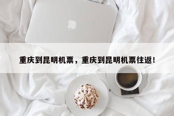 重庆到昆明机票，重庆到昆明机票往返！-第1张图片-乐享生活