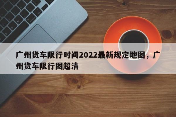 广州货车限行时间2022最新规定地图，广州货车限行图超清-第1张图片-乐享生活