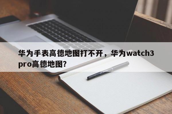 华为手表高德地图打不开，华为watch3pro高德地图？-第1张图片-乐享生活