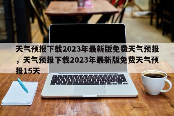 天气预报下载2023年最新版免费天气预报，天气预报下载2023年最新版免费天气预报15天-第1张图片-乐享生活