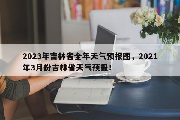 2023年吉林省全年天气预报图，2021年3月份吉林省天气预报！-第1张图片-乐享生活