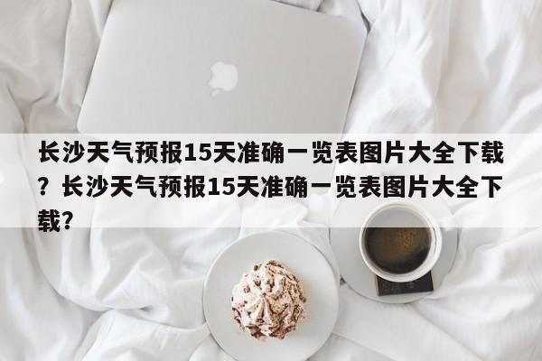 长沙天气预报15天准确一览表图片大全下载？长沙天气预报15天准确一览表图片大全下载？-第1张图片-乐享生活