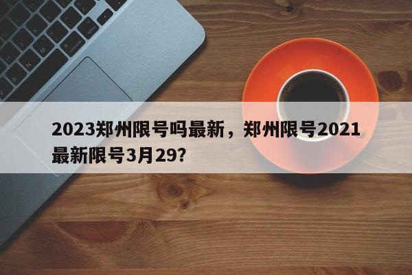 2023郑州限号吗最新，郑州限号2021最新限号3月29？-第1张图片-乐享生活