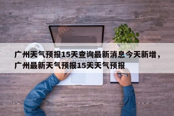 广州天气预报15天查询最新消息今天新增，广州最新天气预报15天天气预报-第1张图片-乐享生活