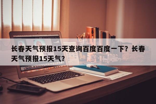 长春天气预报15天查询百度百度一下？长春天气预报15天气？-第1张图片-乐享生活