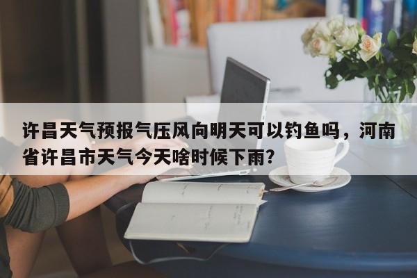 许昌天气预报气压风向明天可以钓鱼吗，河南省许昌市天气今天啥时候下雨？-第1张图片-乐享生活