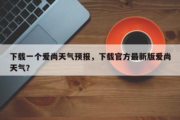 下载一个爱尚天气预报，下载官方最新版爱尚天气？-第1张图片-乐享生活