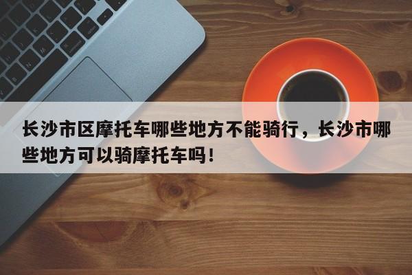 长沙市区摩托车哪些地方不能骑行，长沙市哪些地方可以骑摩托车吗！-第1张图片-乐享生活