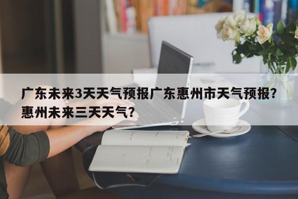 广东未来3天天气预报广东惠州市天气预报？惠州未来三天天气？-第1张图片-乐享生活