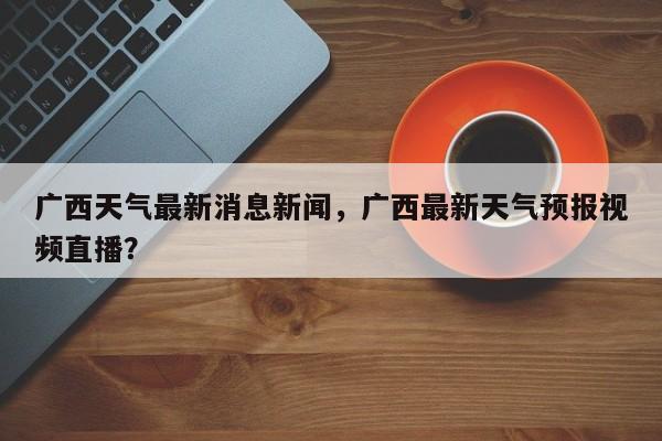 广西天气最新消息新闻，广西最新天气预报视频直播？-第1张图片-乐享生活