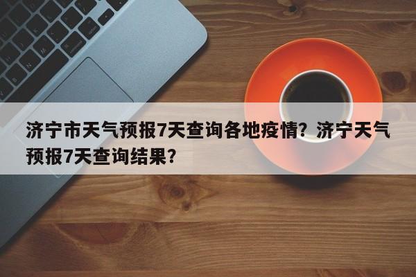 济宁市天气预报7天查询各地疫情？济宁天气预报7天查询结果？-第1张图片-乐享生活