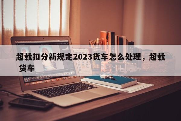 超载扣分新规定2023货车怎么处理，超载 货车-第1张图片-乐享生活