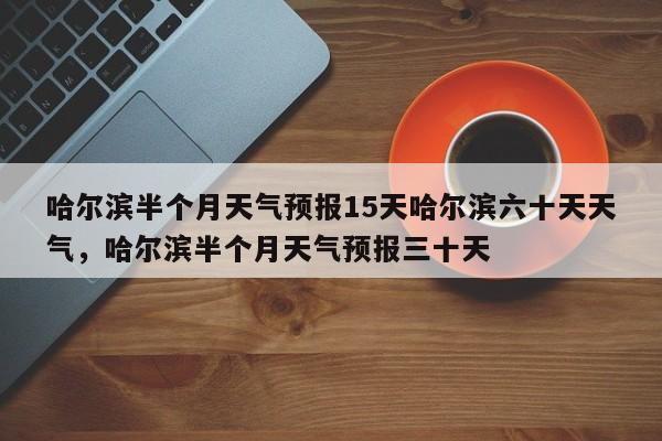 哈尔滨半个月天气预报15天哈尔滨六十天天气，哈尔滨半个月天气预报三十天-第1张图片-乐享生活