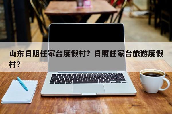 山东日照任家台度假村？日照任家台旅游度假村？-第1张图片-乐享生活