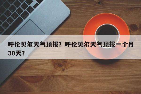 呼伦贝尔天气预报？呼伦贝尔天气预报一个月30天？-第1张图片-乐享生活