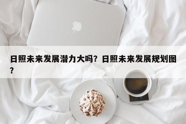 日照未来发展潜力大吗？日照未来发展规划图？-第1张图片-乐享生活