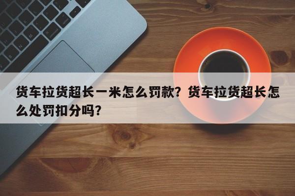 货车拉货超长一米怎么罚款？货车拉货超长怎么处罚扣分吗？-第1张图片-乐享生活