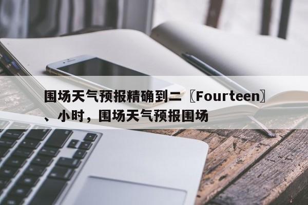 围场天气预报精确到二〖Fourteen〗、小时，围场天气预报围场-第1张图片-乐享生活