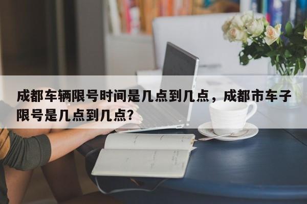 成都车辆限号时间是几点到几点，成都市车子限号是几点到几点？-第1张图片-乐享生活