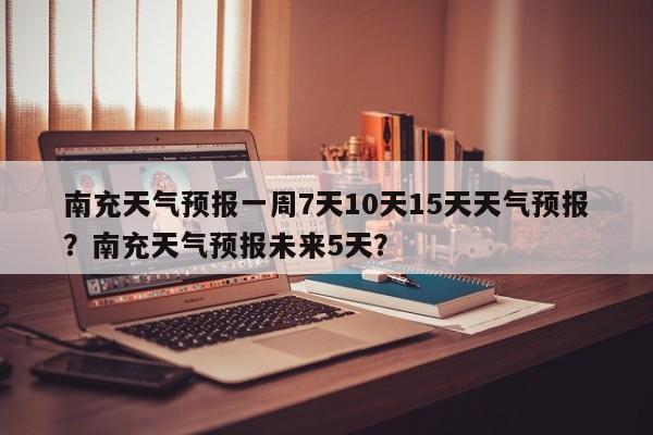 南充天气预报一周7天10天15天天气预报？南充天气预报未来5天？-第1张图片-乐享生活