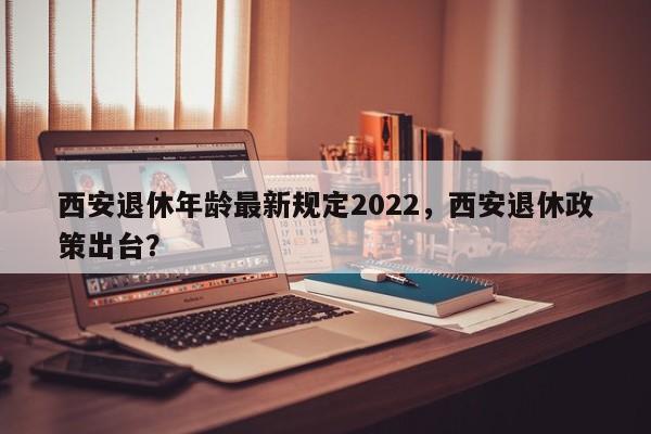 西安退休年龄最新规定2022，西安退休政策出台？-第1张图片-乐享生活