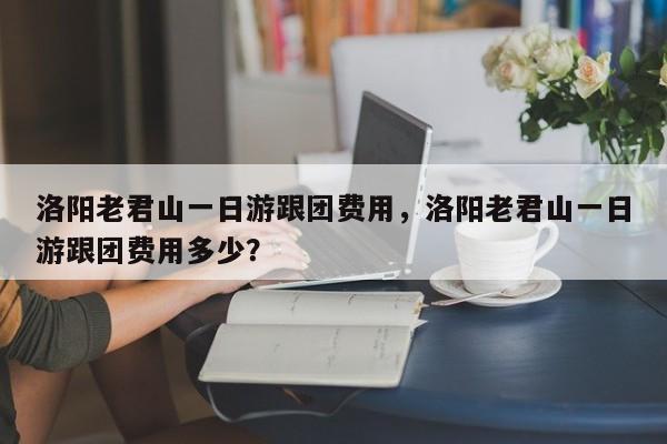 洛阳老君山一日游跟团费用，洛阳老君山一日游跟团费用多少？-第1张图片-乐享生活