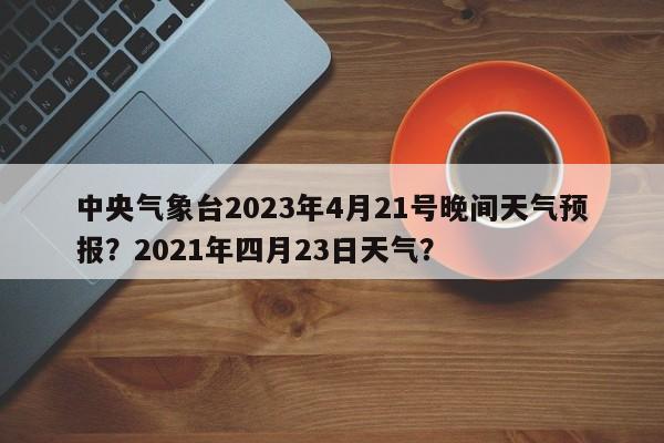 中央气象台2023年4月21号晚间天气预报？2021年四月23日天气？-第1张图片-乐享生活