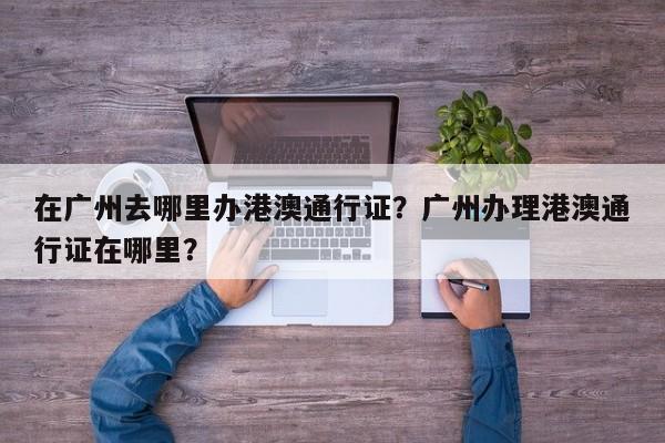 在广州去哪里办港澳通行证？广州办理港澳通行证在哪里？-第1张图片-乐享生活