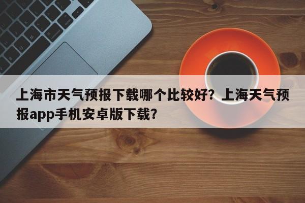 上海市天气预报下载哪个比较好？上海天气预报app手机安卓版下载？-第1张图片-乐享生活