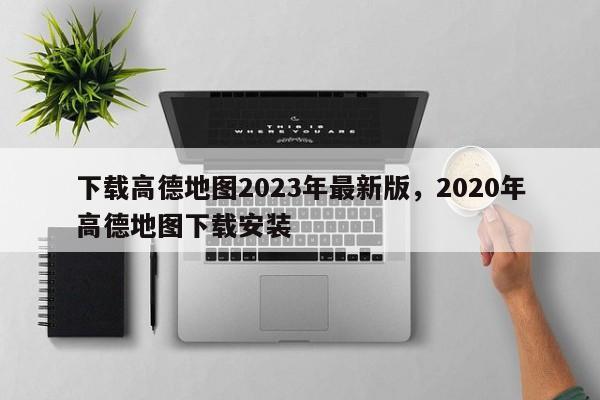 下载高德地图2023年最新版，2020年高德地图下载安装-第1张图片-乐享生活