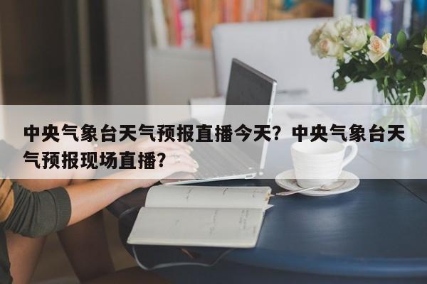 中央气象台天气预报直播今天？中央气象台天气预报现场直播？-第1张图片-乐享生活