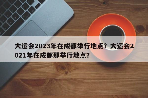 大运会2023年在成都举行地点？大运会2021年在成都那举行地点？-第1张图片-乐享生活