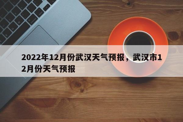 2022年12月份武汉天气预报，武汉市12月份天气预报-第1张图片-乐享生活