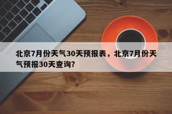 北京7月份天气30天预报表，北京7月份天气预报30天查询？-第1张图片-乐享生活